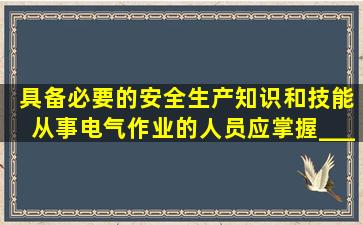 ( )具备必要的安全生产知识和技能,从事电气作业的人员应掌握_______...