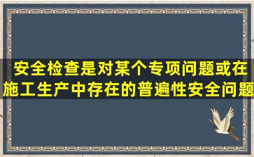 ( )安全检查是对某个专项问题或在施工(生产)中存在的普遍性安全问题...