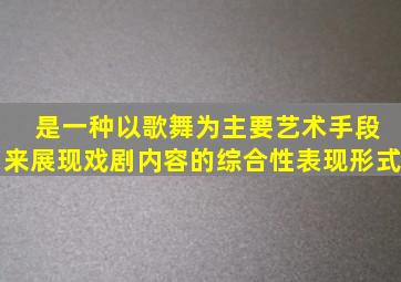 ( )是一种以歌舞为主要艺术手段来展现戏剧内容的综合性表现形式。