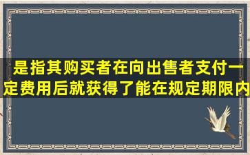 ( )是指其购买者在向出售者支付一定费用后,就获得了能在规定期限内以...