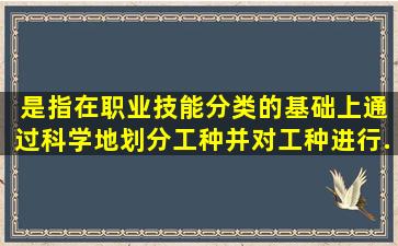 ( )是指在职业技能分类的基础上,通过科学地划分工种,并对工种进行...