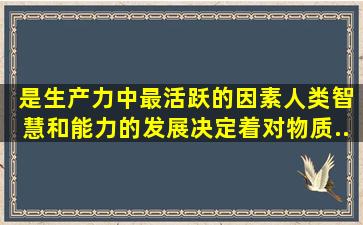 ( )是生产力中最活跃的因素,人类智慧和能力的发展决定着对物质...