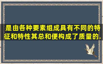 ( )是由各种要素组成,具有不同的特征和特性,其总和便构成了质量的...