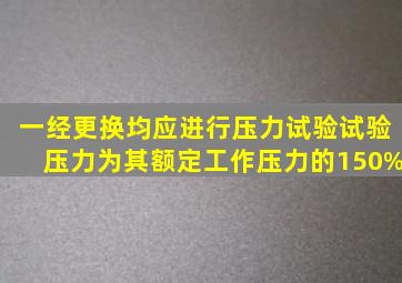 ()一经更换均应进行压力试验,试验压力为其额定工作压力的150%。