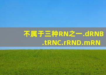 ()不属于三种RN之一。.dRNB.tRNC.rRND.mRN