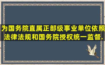 ()为国务院直属正部级事业单位,依照法律、法规和国务院授权,统一监督...