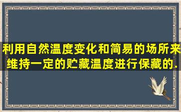 ()利用自然温度变化和简易的场所来维持一定的贮藏温度进行保藏的...