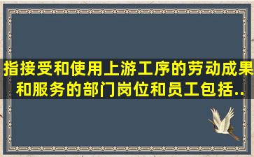 ()指接受和使用上游工序的劳动成果和服务的部门、岗位和员工,包括...