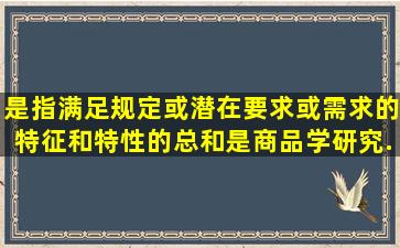 ()是指满足规定或潜在要求或需求的特征和特性的总和,是商品学研究...