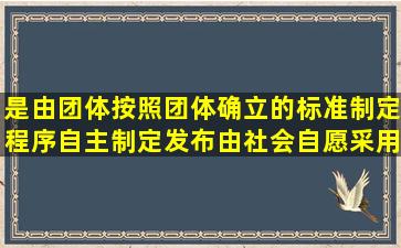 ()是由团体按照团体确立的标准制定程序自主制定发布,由社会自愿采用...