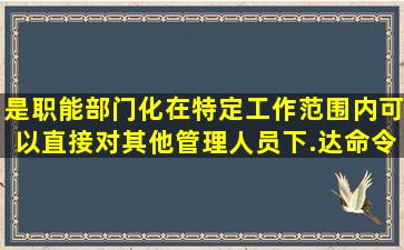 ()是职能部门化在特定工作范围内可以直接对其他管理人员下.达命令的...