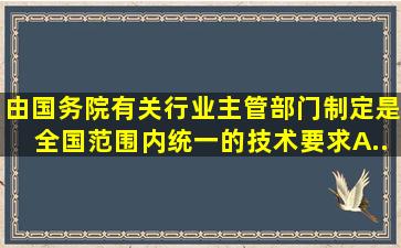 ()由国务院有关行业主管部门制定,是全国范围内统一的技术要求。A....