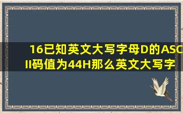 (16)已知英文大写字母D的ASCII码值为44H,那么英文大写字母F的ASCII...