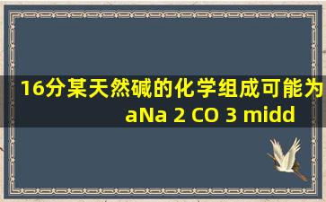 (16分)某天然碱的化学组成可能为aNa 2 CO 3 ·bNaHCO 3 ·cH 2 O(a...