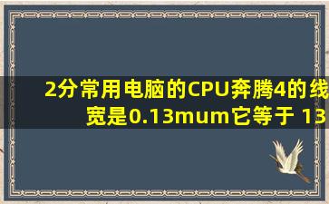 (2分)常用电脑的CPU奔腾4的线宽是0.13μm,它等于 130 nm,丰都县城...