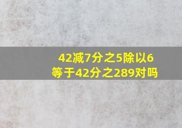 (42减7分之5)除以6等于42分之289对吗