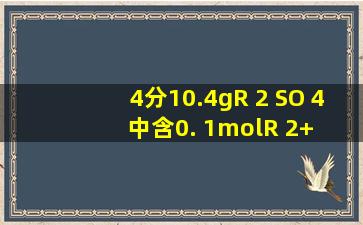 (4分)10.4gR 2 SO 4 中含0. 1molR 2+ ,则R 2 SO 4 的摩尔质量是 ;R的...