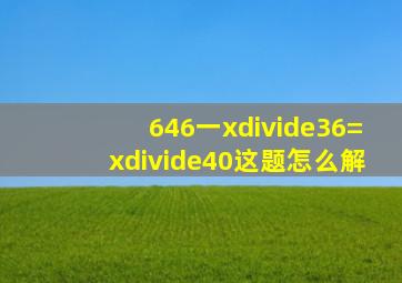 (646一x)÷36=x÷40这题怎么解