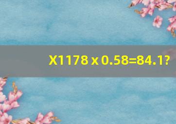 (X1178)ⅹ0.58=84.1?