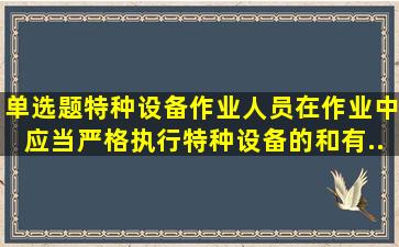 (单选题)特种设备作业人员在作业中应当严格执行特种设备的()和有...