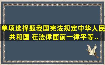 (单项选择题)我国宪法规定,中华人民共和国( )在法律面前一律平等...
