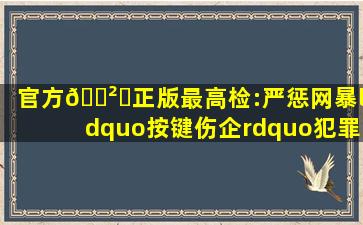 (官方)🎲✅(正版)最高检:严惩网暴“按键伤企”犯罪