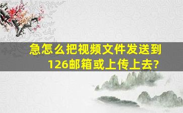 (急)怎么把视频文件发送到126邮箱或上传上去?