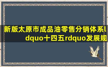 (新版)太原市成品油零售分销体系“十四五”发展规划方案(2021...