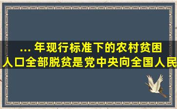 ...( )年现行标准下的农村贫困人口全部脱贫,是党中央向全国人民作出的...