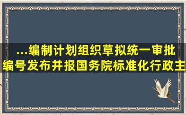 ...()编制计划,组织草拟,统一审批、编号、发布,并报国务院标准化行政主...