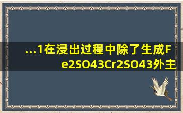 ...1)在浸出过程中除了生成Fe2(SO4)3、Cr2(SO4)3外,主要还有 (2...