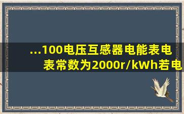 ...100电压互感器,电能表电表常数为2000r/kWh。若电能表转了10圈...