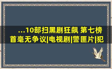 ...10部扫黑剧,《狂飙》 第七,榜首毫无争议|电视剧|警匪片|犯罪片|...