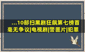 ...10部扫黑剧《狂飙》第七榜首毫无争议|电视剧|警匪片|犯罪片|...