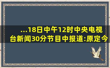 ...18日)中午12时中央电视台《新闻30分》节目中报道:原定今天12时20...