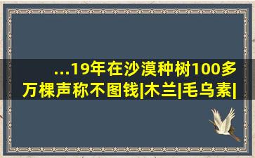 ...19年在沙漠种树100多万棵,声称不图钱|木兰|毛乌素|沙漠|绿洲...