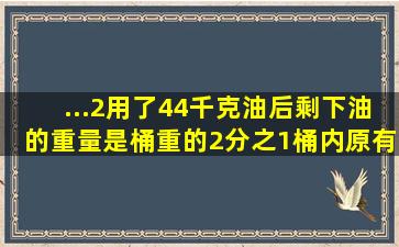 ...2,用了44千克油后,剩下油的重量是桶重的2分之1,桶内原有油多少千克?