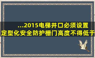 ...2015),电梯井口必须设置定型化安全防护栅门,高度不得低于()m...