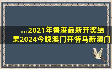 ...2021年香港最新开奖结果2024今晚澳门开特马新澳门开奖结果...