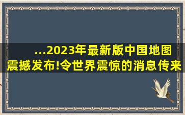 ...2023年最新版中国地图震撼发布!令世界震惊的消息传来