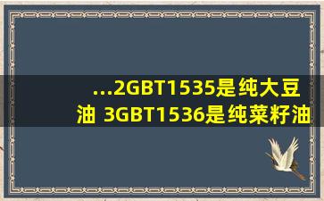 ...2、GBT1535,是纯大豆油 3、GBT1536,是纯菜籽油 4、GBT19111,是...