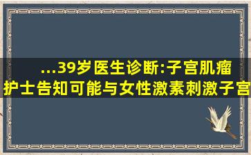 ...39岁,医生诊断:子宫肌瘤,护士告知可能与女性激素刺激子宫肌瘤细胞...