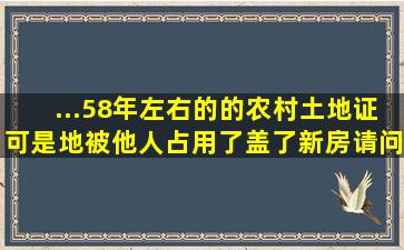 ...58年左右的的农村土地证。可是地被他人占用了,盖了新房,请问...