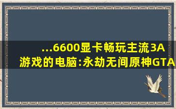 ...6600显卡畅玩主流3A游戏的电脑:永劫无间、原神、GTA5、吃鸡等...