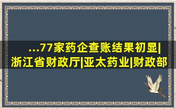 ...77家药企查账结果初显|浙江省财政厅|亚太药业|财政部