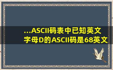 ...ASCII码表中,已知英文字母D的ASCII码是68,英文字母A的ASCII码是...