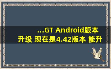 ...GT Android版本升级 现在是4.42版本 能升级到5.0版本以上吗 怎么?