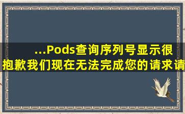 ...Pods查询序列号显示很抱歉,我们现在无法完成您的请求。请稍后再试?