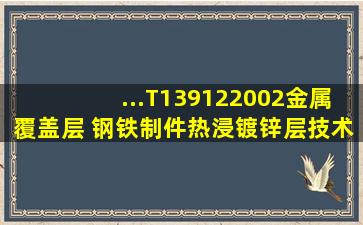 ...T139122002《金属覆盖层 钢铁制件热浸镀锌层技术要求及试验方法》