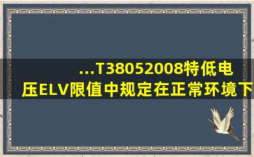 ...T38052008)《特低电压(ELV)限值》中规定,在正常环境下,正常工作时...